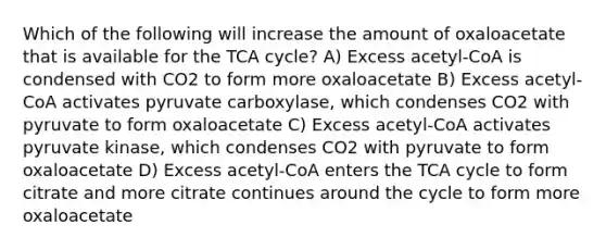 Which of the following will increase the amount of oxaloacetate that is available for the TCA cycle? A) Excess acetyl-CoA is condensed with CO2 to form more oxaloacetate B) Excess acetyl-CoA activates pyruvate carboxylase, which condenses CO2 with pyruvate to form oxaloacetate C) Excess acetyl-CoA activates pyruvate kinase, which condenses CO2 with pyruvate to form oxaloacetate D) Excess acetyl-CoA enters the TCA cycle to form citrate and more citrate continues around the cycle to form more oxaloacetate