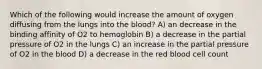 Which of the following would increase the amount of oxygen diffusing from the lungs into the blood? A) an decrease in the binding affinity of O2 to hemoglobin B) a decrease in the partial pressure of O2 in the lungs C) an increase in the partial pressure of O2 in the blood D) a decrease in the red blood cell count