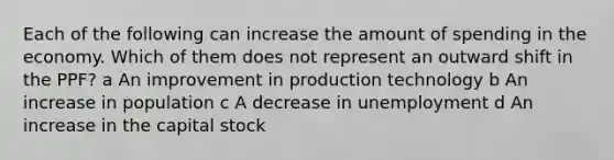 Each of the following can increase the amount of spending in the economy. Which of them does not represent an outward shift in the PPF? a An improvement in production technology b An increase in population c A decrease in unemployment d An increase in the capital stock