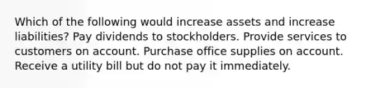 Which of the following would increase assets and increase liabilities? Pay dividends to stockholders. Provide services to customers on account. Purchase office supplies on account. Receive a utility bill but do not pay it immediately.