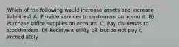 Which of the following would increase assets and increase liabilities? A) Provide services to customers on account. B) Purchase office supplies on account. C) Pay dividends to stockholders. D) Receive a utility bill but do not pay it immediately.