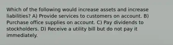 Which of the following would increase assets and increase liabilities? A) Provide services to customers on account. B) Purchase office supplies on account. C) Pay dividends to stockholders. D) Receive a utility bill but do not pay it immediately.