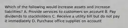 Which of the following would increase assets and increase liabilities? A. Provide services to customers on account B. Pay dividends to stockholders C. Receive a utility bill but do not pay it immediately D. Purchase office supplies on account