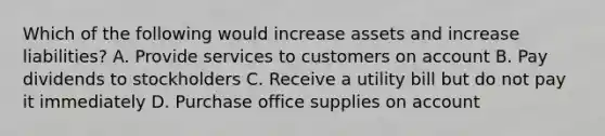 Which of the following would increase assets and increase liabilities? A. Provide services to customers on account B. Pay dividends to stockholders C. Receive a utility bill but do not pay it immediately D. Purchase office supplies on account