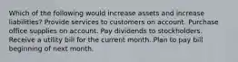 Which of the following would increase assets and increase liabilities? Provide services to customers on account. Purchase office supplies on account. Pay dividends to stockholders. Receive a utility bill for the current month. Plan to pay bill beginning of next month.