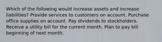 Which of the following would increase assets and increase liabilities? Provide services to customers on account. Purchase office supplies on account. Pay dividends to stockholders. Receive a utility bill for the current month. Plan to pay bill beginning of next month.