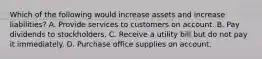 Which of the following would increase assets and increase liabilities? A. Provide services to customers on account. B. Pay dividends to stockholders. C. Receive a utility bill but do not pay it immediately. D. Purchase office supplies on account.