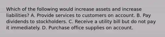 Which of the following would increase assets and increase liabilities? A. Provide services to customers on account. B. Pay dividends to stockholders. C. Receive a utility bill but do not pay it immediately. D. Purchase office supplies on account.