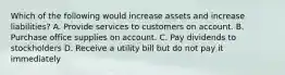 Which of the following would increase assets and increase liabilities? A. Provide services to customers on account. B. Purchase office supplies on account. C. Pay dividends to stockholders D. Receive a utility bill but do not pay it immediately