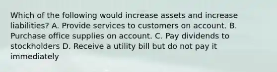 Which of the following would increase assets and increase liabilities? A. Provide services to customers on account. B. Purchase office supplies on account. C. Pay dividends to stockholders D. Receive a utility bill but do not pay it immediately