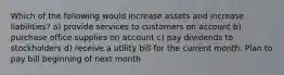 Which of the following would increase assets and increase liabilities? a) provide services to customers on account b) purchase office supplies on account c) pay dividends to stockholders d) receive a utility bill for the current month. Plan to pay bill beginning of next month