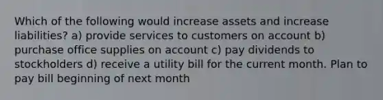 Which of the following would increase assets and increase liabilities? a) provide services to customers on account b) purchase office supplies on account c) pay dividends to stockholders d) receive a utility bill for the current month. Plan to pay bill beginning of next month