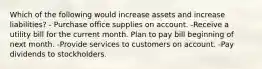 Which of the following would increase assets and increase liabilities? - Purchase office supplies on account. -Receive a utility bill for the current month. Plan to pay bill beginning of next month. -Provide services to customers on account. -Pay dividends to stockholders.