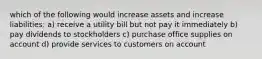 which of the following would increase assets and increase liabilities: a) receive a utility bill but not pay it immediately b) pay dividends to stockholders c) purchase office supplies on account d) provide services to customers on account