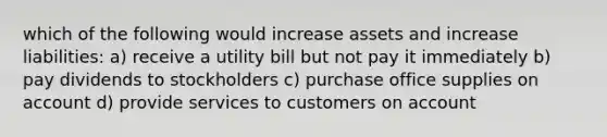 which of the following would increase assets and increase liabilities: a) receive a utility bill but not pay it immediately b) pay dividends to stockholders c) purchase office supplies on account d) provide services to customers on account