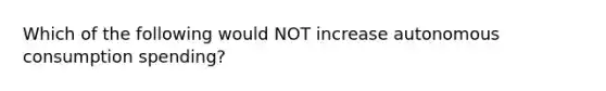 Which of the following would NOT increase autonomous consumption spending?