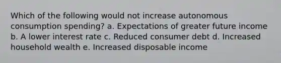 Which of the following would not increase autonomous consumption spending? a. Expectations of greater future income b. A lower interest rate c. Reduced consumer debt d. Increased household wealth e. Increased disposable income