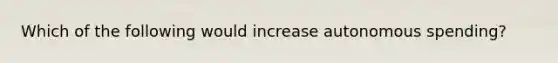 Which of the following would increase autonomous spending?