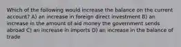 Which of the following would increase the balance on the current account? A) an increase in foreign direct investment B) an increase in the amount of aid money the government sends abroad C) an increase in imports D) an increase in the balance of trade