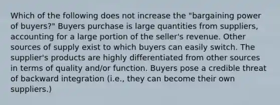 Which of the following does not increase the "bargaining power of buyers?" Buyers purchase is large quantities from suppliers, accounting for a large portion of the seller's revenue. Other sources of supply exist to which buyers can easily switch. The supplier's products are highly differentiated from other sources in terms of quality and/or function. Buyers pose a credible threat of backward integration (i.e., they can become their own suppliers.)