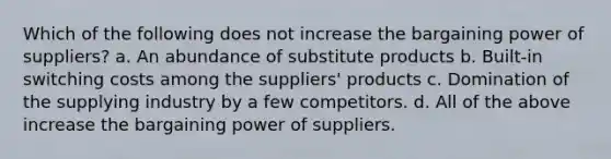 Which of the following does not increase the bargaining power of suppliers? a. An abundance of substitute products b. Built-in switching costs among the suppliers' products c. Domination of the supplying industry by a few competitors. d. All of the above increase the bargaining power of suppliers.