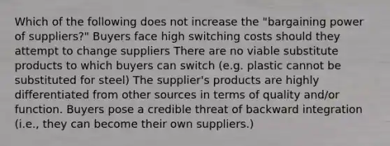 Which of the following does not increase the "bargaining power of suppliers?" Buyers face high switching costs should they attempt to change suppliers There are no viable substitute products to which buyers can switch (e.g. plastic cannot be substituted for steel) The supplier's products are highly differentiated from other sources in terms of quality and/or function. Buyers pose a credible threat of backward integration (i.e., they can become their own suppliers.)