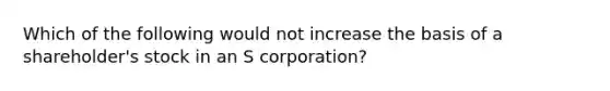 Which of the following would not increase the basis of a shareholder's stock in an S corporation?