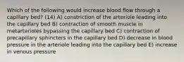 Which of the following would increase blood flow through a capillary bed? (14) A) constriction of the arteriole leading into the capillary bed B) contraction of smooth muscle in metarterioles bypassing the capillary bed C) contraction of precapillary sphincters in the capillary bed D) decrease in blood pressure in the arteriole leading into the capillary bed E) increase in venous pressure