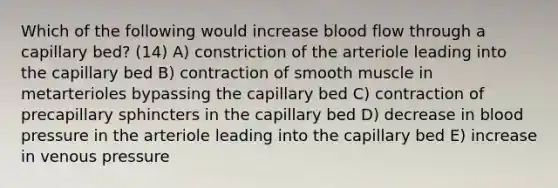 Which of the following would increase blood flow through a capillary bed? (14) A) constriction of the arteriole leading into the capillary bed B) contraction of smooth muscle in metarterioles bypassing the capillary bed C) contraction of precapillary sphincters in the capillary bed D) decrease in blood pressure in the arteriole leading into the capillary bed E) increase in venous pressure