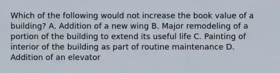 Which of the following would not increase the book value of a building? A. Addition of a new wing B. Major remodeling of a portion of the building to extend its useful life C. Painting of interior of the building as part of routine maintenance D. Addition of an elevator