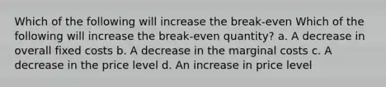 Which of the following will increase the break-even Which of the following will increase the break-even quantity? a. A decrease in overall fixed costs b. A decrease in the marginal costs c. A decrease in the price level d. An increase in price level