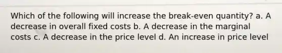 Which of the following will increase the break-even quantity? a. A decrease in overall fixed costs b. A decrease in the marginal costs c. A decrease in the price level d. An increase in price level