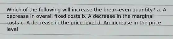 Which of the following will increase the break-even quantity? a. A decrease in overall fixed costs b. A decrease in the marginal costs c. A decrease in the price level d. An increase in the price level