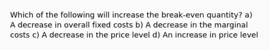 Which of the following will increase the break-even quantity? a) A decrease in overall fixed costs b) A decrease in the marginal costs c) A decrease in the price level d) An increase in price level