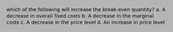 which of the following will increase the break-even quantity? a. A decrease in overall fixed costs b. A decrease in the marginal costs c. A decrease in the price level d. An increase in price level