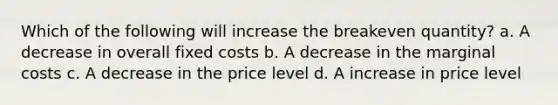 Which of the following will increase the breakeven quantity? a. A decrease in overall fixed costs b. A decrease in the marginal costs c. A decrease in the price level d. A increase in price level