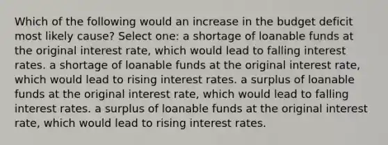 Which of the following would an increase in the budget deficit most likely cause? Select one: a shortage of loanable funds at the original interest rate, which would lead to falling interest rates. a shortage of loanable funds at the original interest rate, which would lead to rising interest rates. a surplus of loanable funds at the original interest rate, which would lead to falling interest rates. a surplus of loanable funds at the original interest rate, which would lead to rising interest rates.