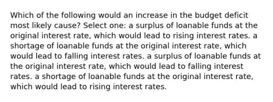 Which of the following would an increase in the budget deficit most likely cause? Select one: a surplus of loanable funds at the original interest rate, which would lead to rising interest rates. a shortage of loanable funds at the original interest rate, which would lead to falling interest rates. a surplus of loanable funds at the original interest rate, which would lead to falling interest rates. a shortage of loanable funds at the original interest rate, which would lead to rising interest rates.