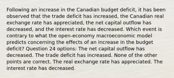 Following an increase in the Canadian budget deficit, it has been observed that the trade deficit has increased, the Canadian real exchange rate has appreciated, the net capital outflow has decreased, and the interest rate has decreased. Which event is contrary to what the open-economy macroeconomic model predicts concerning the effects of an increase in the budget deficit? Question 24 options: The net capital outflow has decreased. The trade deficit has increased. None of the other points are correct. The real exchange rate has appreciated. The interest rate has decreased.