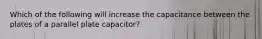 Which of the following will increase the capacitance between the plates of a parallel plate capacitor?