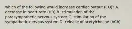 which of the following would increase cardiac output (CO)? A. decrease in heart rate (HR) B. stimulation of the parasympathetic nervous system C. stimulation of the sympathetic nervous system D. release of acetylcholine (ACh)