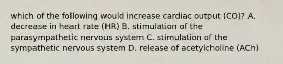 which of the following would increase <a href='https://www.questionai.com/knowledge/kyxUJGvw35-cardiac-output' class='anchor-knowledge'>cardiac output</a> (CO)? A. decrease in heart rate (HR) B. stimulation of the parasympathetic <a href='https://www.questionai.com/knowledge/kThdVqrsqy-nervous-system' class='anchor-knowledge'>nervous system</a> C. stimulation of the sympathetic nervous system D. release of acetylcholine (ACh)