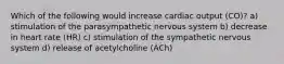 Which of the following would increase cardiac output (CO)? a) stimulation of the parasympathetic nervous system b) decrease in heart rate (HR) c) stimulation of the sympathetic nervous system d) release of acetylcholine (ACh)