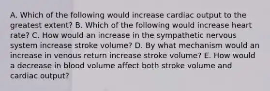 A. Which of the following would increase cardiac output to the greatest extent? B. Which of the following would increase heart rate? C. How would an increase in the sympathetic nervous system increase stroke volume? D. By what mechanism would an increase in venous return increase stroke volume? E. How would a decrease in blood volume affect both stroke volume and cardiac output?