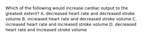 Which of the following would increase cardiac output to the greatest extent? A. decreased heart rate and decreased stroke volume B. increased heart rate and decreased stroke volume C. increased heart rate and increased stroke volume D. decreased heart rate and increased stroke volume