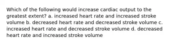 Which of the following would increase cardiac output to the greatest extent? a. increased heart rate and increased stroke volume b. decreased heart rate and decreased stroke volume c. increased heart rate and decreased stroke volume d. decreased heart rate and increased stroke volume