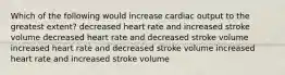 Which of the following would increase cardiac output to the greatest extent? decreased heart rate and increased stroke volume decreased heart rate and decreased stroke volume increased heart rate and decreased stroke volume increased heart rate and increased stroke volume