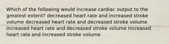 Which of the following would increase cardiac output to the greatest extent? decreased heart rate and increased stroke volume decreased heart rate and decreased stroke volume increased heart rate and decreased stroke volume increased heart rate and increased stroke volume