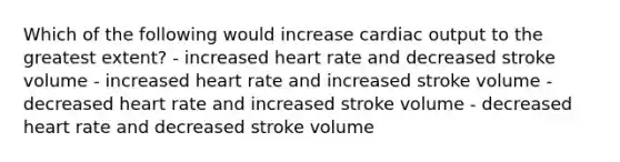 Which of the following would increase cardiac output to the greatest extent? - increased heart rate and decreased stroke volume - increased heart rate and increased stroke volume - decreased heart rate and increased stroke volume - decreased heart rate and decreased stroke volume