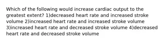 Which of the following would increase cardiac output to the greatest extent? 1)decreased heart rate and increased stroke volume 2)increased heart rate and increased stroke volume 3)increased heart rate and decreased stroke volume 4)decreased heart rate and decreased stroke volume